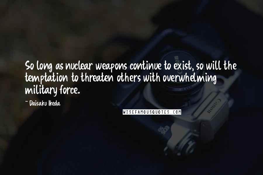 Daisaku Ikeda Quotes: So long as nuclear weapons continue to exist, so will the temptation to threaten others with overwhelming military force.