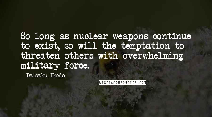 Daisaku Ikeda Quotes: So long as nuclear weapons continue to exist, so will the temptation to threaten others with overwhelming military force.