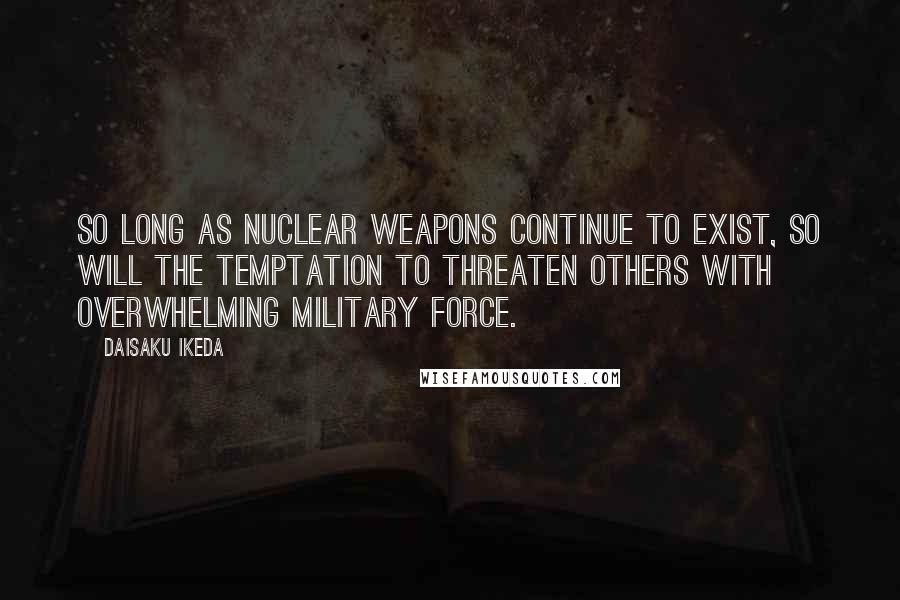 Daisaku Ikeda Quotes: So long as nuclear weapons continue to exist, so will the temptation to threaten others with overwhelming military force.