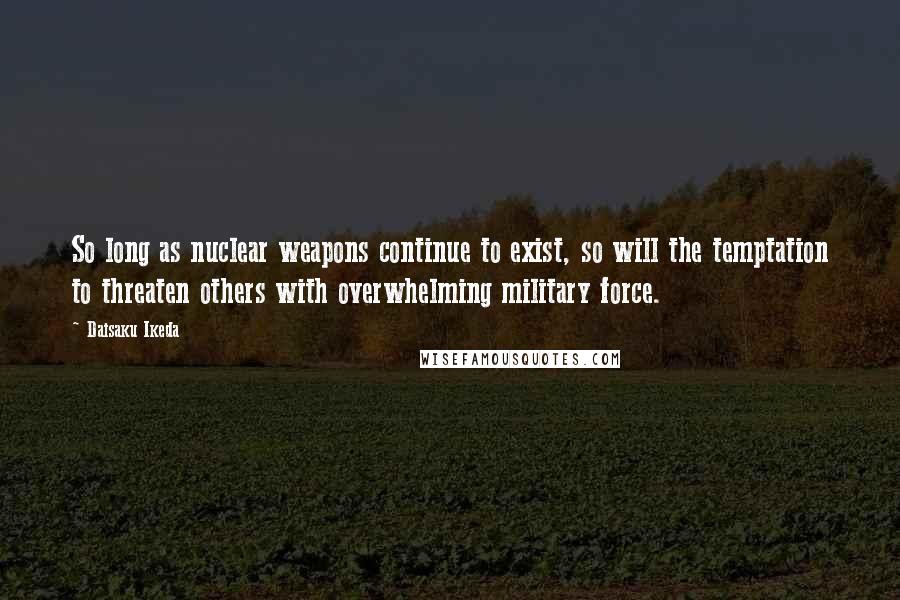 Daisaku Ikeda Quotes: So long as nuclear weapons continue to exist, so will the temptation to threaten others with overwhelming military force.