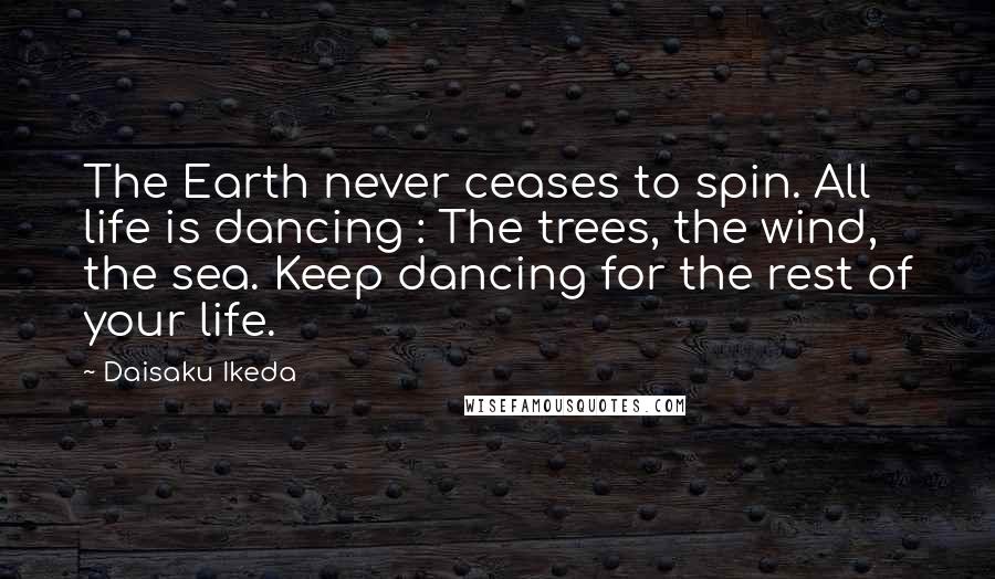 Daisaku Ikeda Quotes: The Earth never ceases to spin. All life is dancing : The trees, the wind, the sea. Keep dancing for the rest of your life.