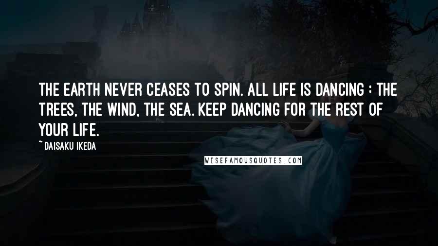 Daisaku Ikeda Quotes: The Earth never ceases to spin. All life is dancing : The trees, the wind, the sea. Keep dancing for the rest of your life.