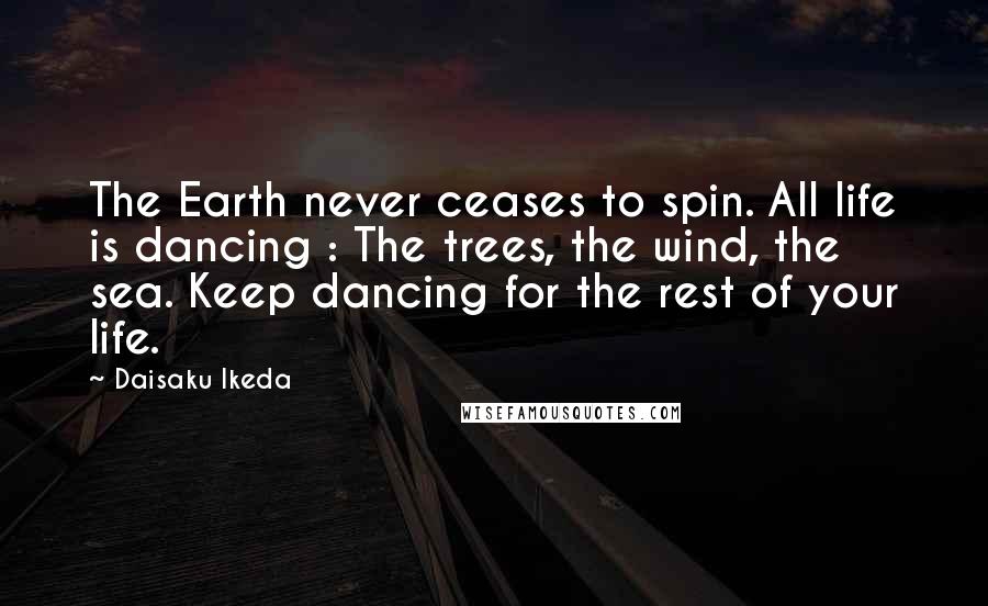 Daisaku Ikeda Quotes: The Earth never ceases to spin. All life is dancing : The trees, the wind, the sea. Keep dancing for the rest of your life.