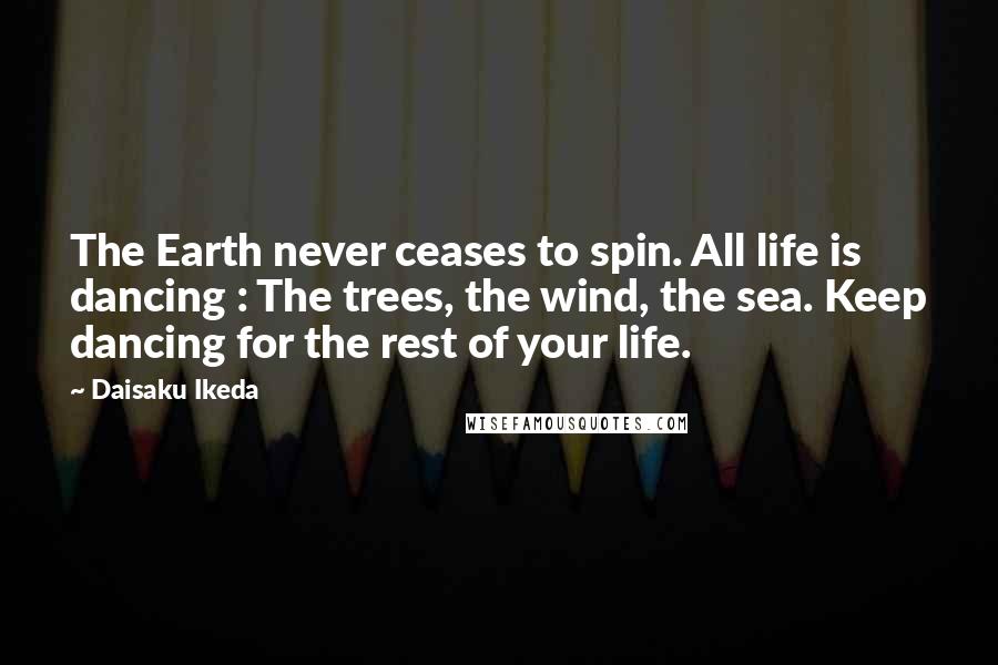 Daisaku Ikeda Quotes: The Earth never ceases to spin. All life is dancing : The trees, the wind, the sea. Keep dancing for the rest of your life.