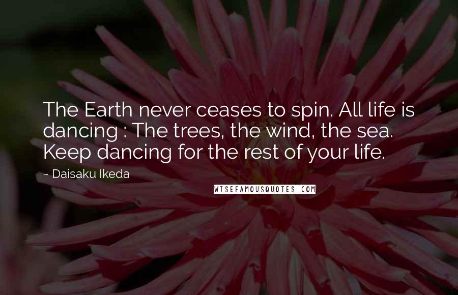 Daisaku Ikeda Quotes: The Earth never ceases to spin. All life is dancing : The trees, the wind, the sea. Keep dancing for the rest of your life.