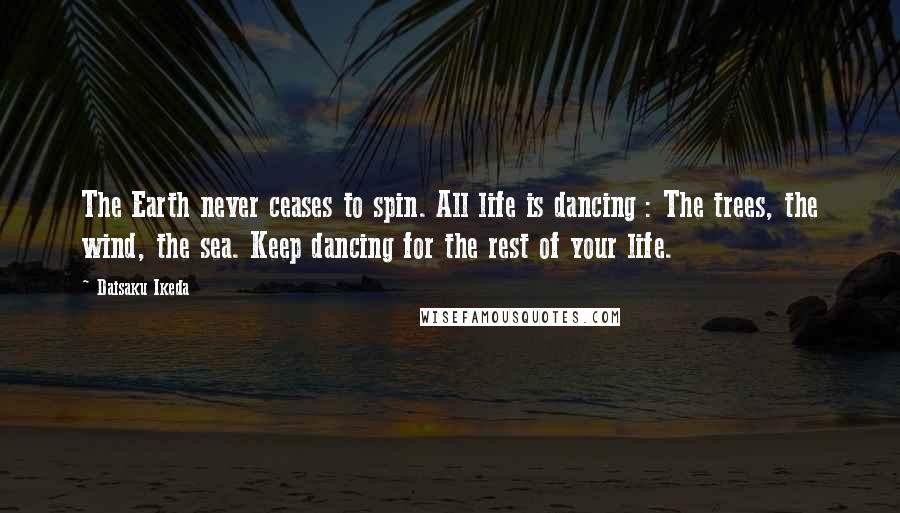 Daisaku Ikeda Quotes: The Earth never ceases to spin. All life is dancing : The trees, the wind, the sea. Keep dancing for the rest of your life.