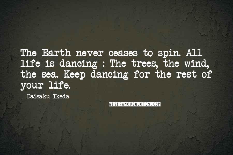 Daisaku Ikeda Quotes: The Earth never ceases to spin. All life is dancing : The trees, the wind, the sea. Keep dancing for the rest of your life.