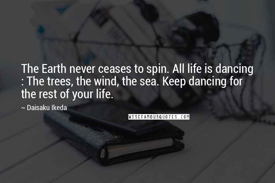 Daisaku Ikeda Quotes: The Earth never ceases to spin. All life is dancing : The trees, the wind, the sea. Keep dancing for the rest of your life.