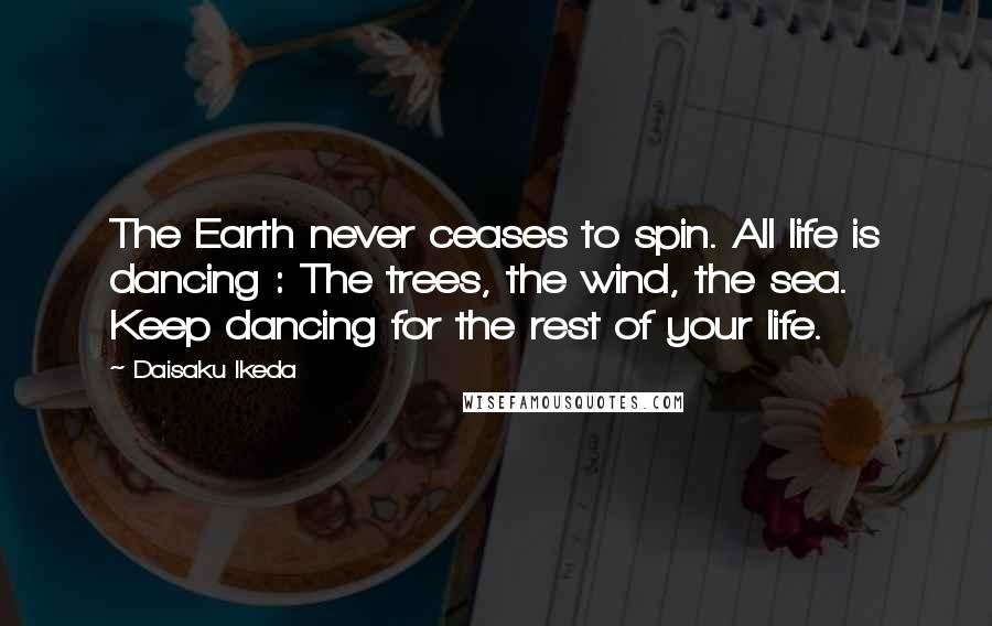 Daisaku Ikeda Quotes: The Earth never ceases to spin. All life is dancing : The trees, the wind, the sea. Keep dancing for the rest of your life.