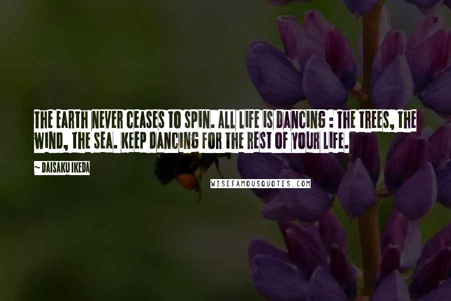 Daisaku Ikeda Quotes: The Earth never ceases to spin. All life is dancing : The trees, the wind, the sea. Keep dancing for the rest of your life.