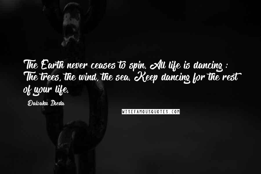 Daisaku Ikeda Quotes: The Earth never ceases to spin. All life is dancing : The trees, the wind, the sea. Keep dancing for the rest of your life.