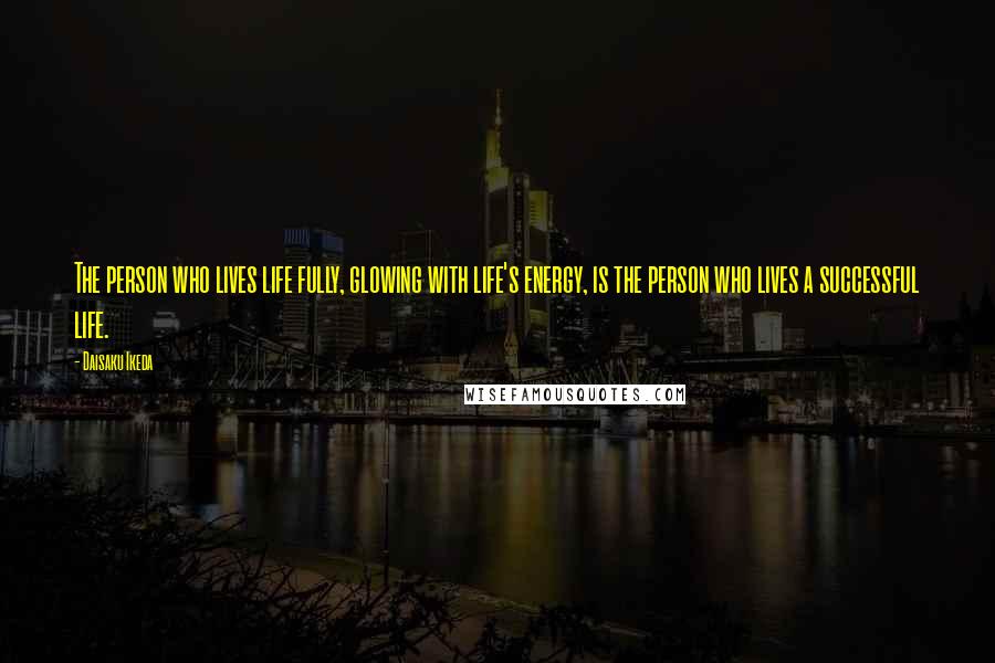 Daisaku Ikeda Quotes: The person who lives life fully, glowing with life's energy, is the person who lives a successful life.