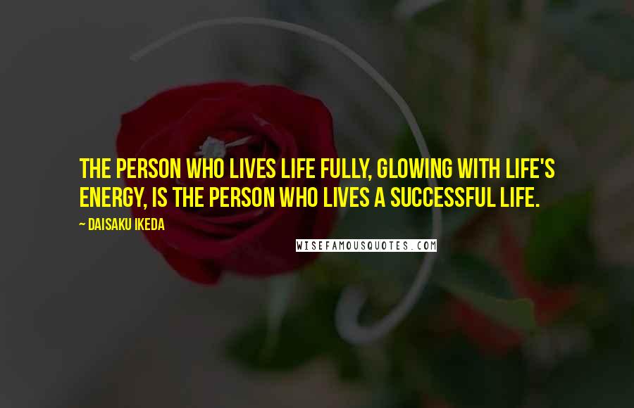 Daisaku Ikeda Quotes: The person who lives life fully, glowing with life's energy, is the person who lives a successful life.