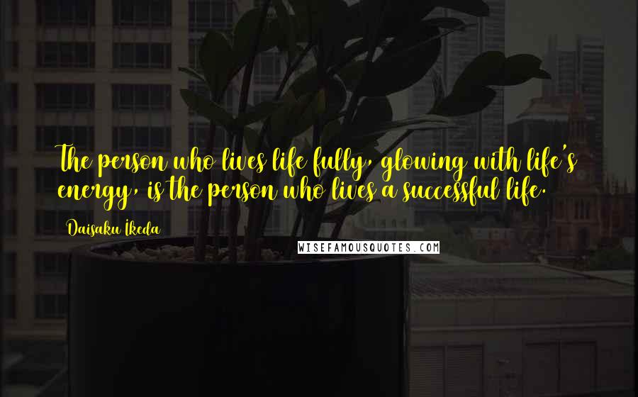 Daisaku Ikeda Quotes: The person who lives life fully, glowing with life's energy, is the person who lives a successful life.