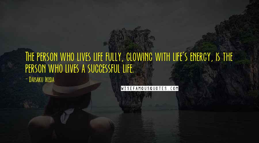 Daisaku Ikeda Quotes: The person who lives life fully, glowing with life's energy, is the person who lives a successful life.
