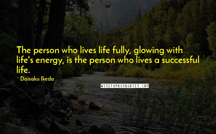 Daisaku Ikeda Quotes: The person who lives life fully, glowing with life's energy, is the person who lives a successful life.