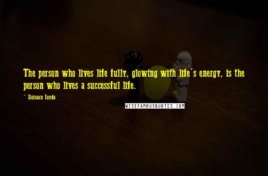 Daisaku Ikeda Quotes: The person who lives life fully, glowing with life's energy, is the person who lives a successful life.