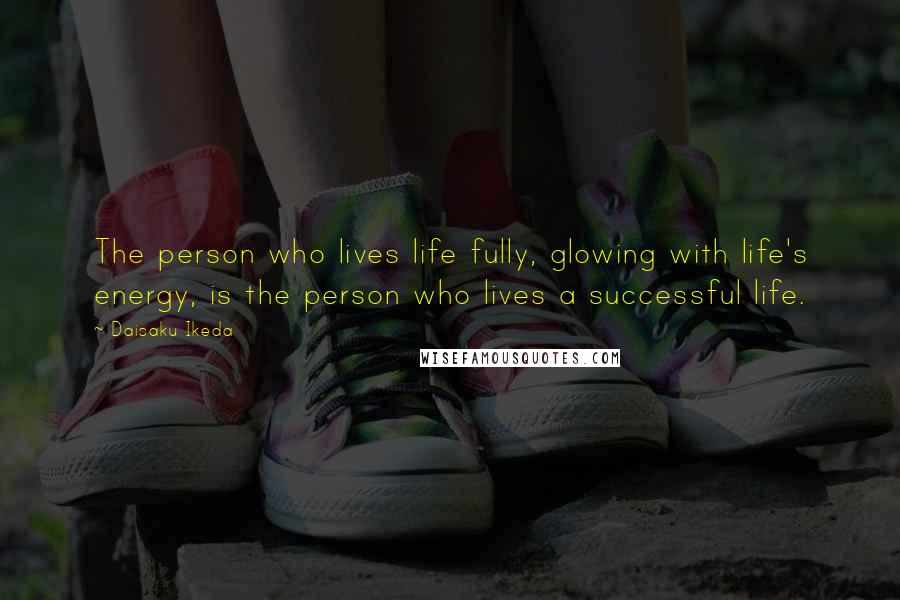 Daisaku Ikeda Quotes: The person who lives life fully, glowing with life's energy, is the person who lives a successful life.