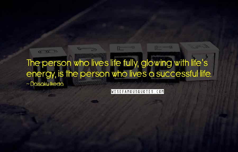 Daisaku Ikeda Quotes: The person who lives life fully, glowing with life's energy, is the person who lives a successful life.