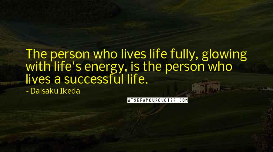 Daisaku Ikeda Quotes: The person who lives life fully, glowing with life's energy, is the person who lives a successful life.