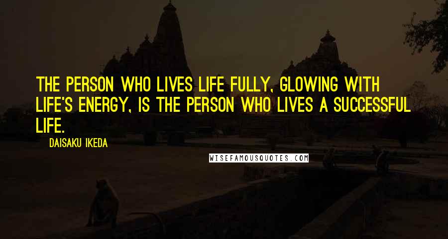 Daisaku Ikeda Quotes: The person who lives life fully, glowing with life's energy, is the person who lives a successful life.