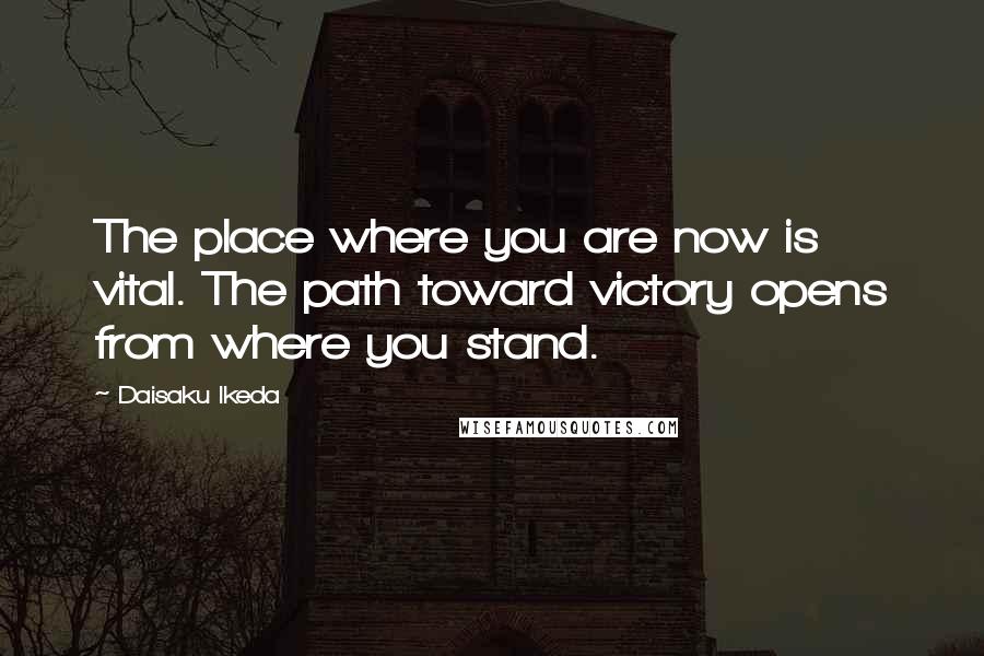 Daisaku Ikeda Quotes: The place where you are now is vital. The path toward victory opens from where you stand.