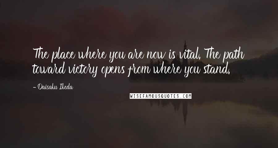 Daisaku Ikeda Quotes: The place where you are now is vital. The path toward victory opens from where you stand.