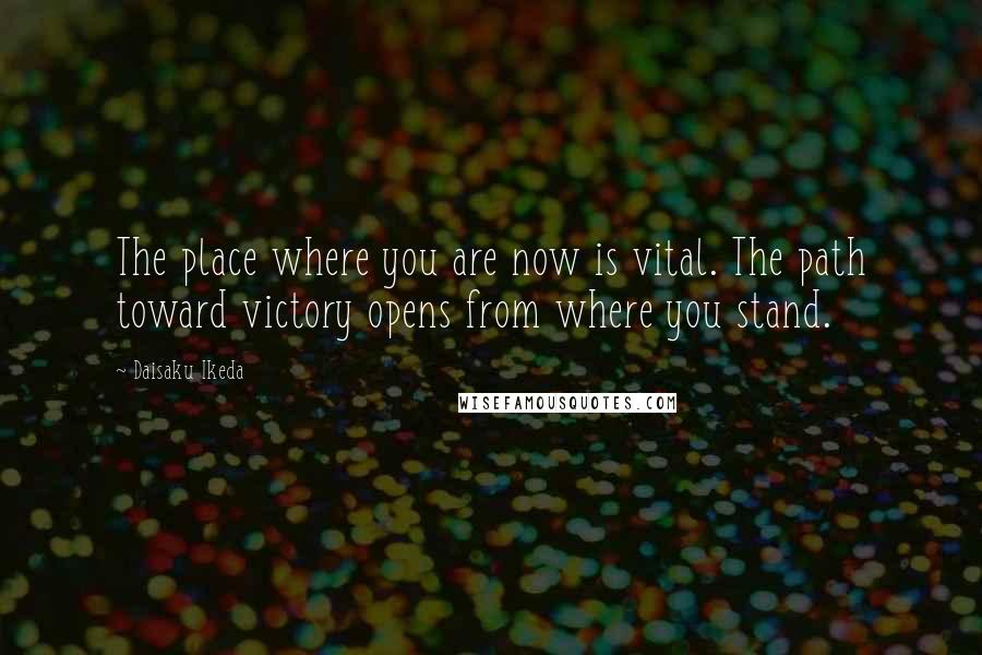 Daisaku Ikeda Quotes: The place where you are now is vital. The path toward victory opens from where you stand.
