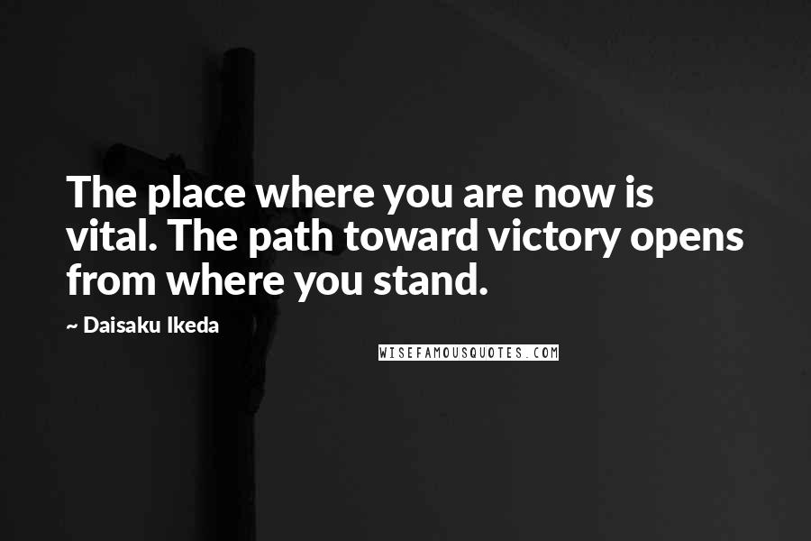 Daisaku Ikeda Quotes: The place where you are now is vital. The path toward victory opens from where you stand.