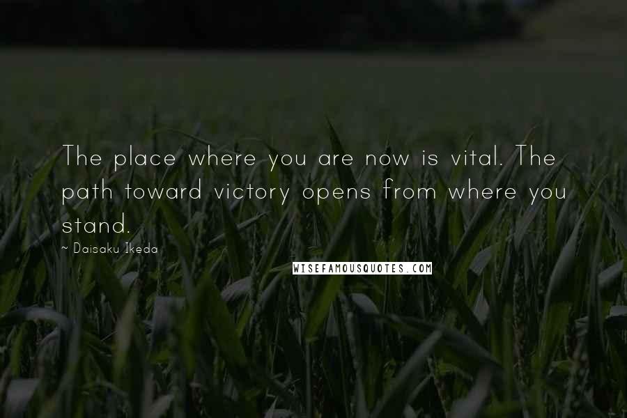 Daisaku Ikeda Quotes: The place where you are now is vital. The path toward victory opens from where you stand.