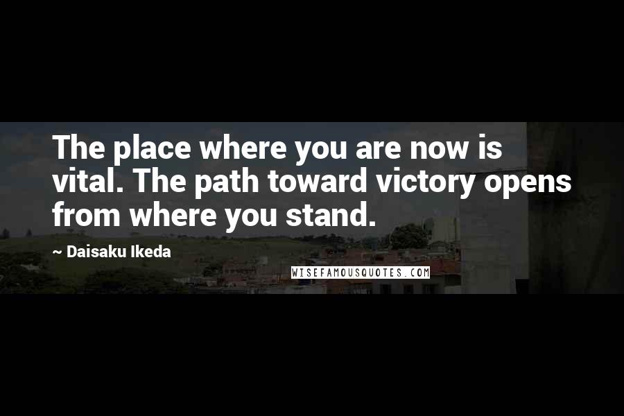 Daisaku Ikeda Quotes: The place where you are now is vital. The path toward victory opens from where you stand.