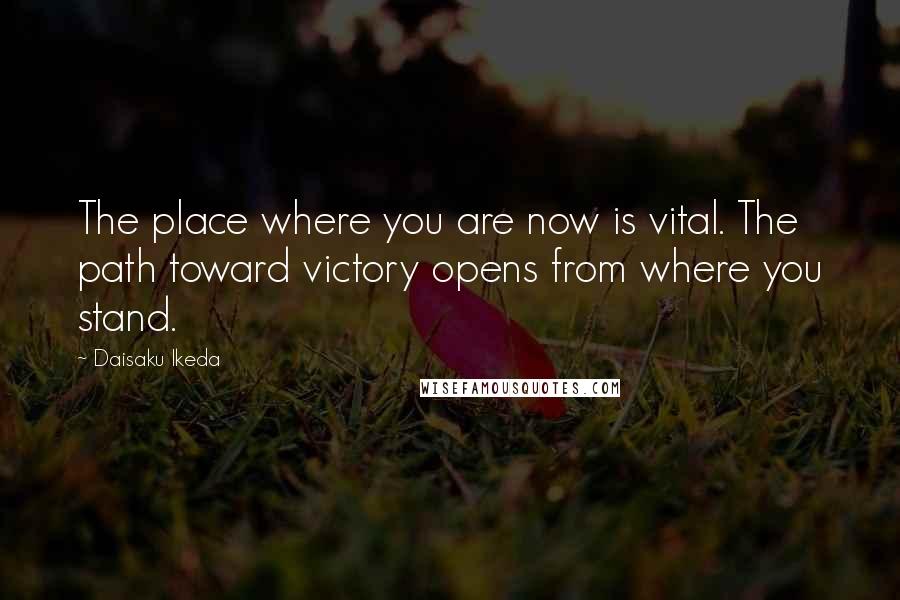 Daisaku Ikeda Quotes: The place where you are now is vital. The path toward victory opens from where you stand.