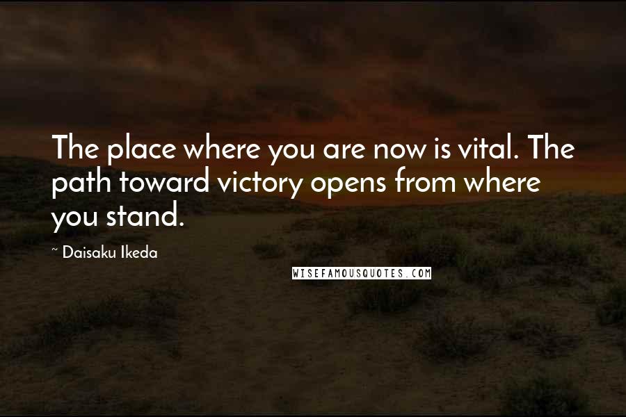 Daisaku Ikeda Quotes: The place where you are now is vital. The path toward victory opens from where you stand.