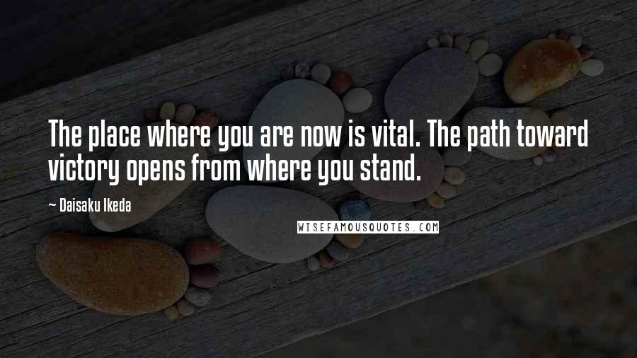 Daisaku Ikeda Quotes: The place where you are now is vital. The path toward victory opens from where you stand.