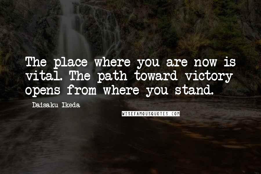 Daisaku Ikeda Quotes: The place where you are now is vital. The path toward victory opens from where you stand.