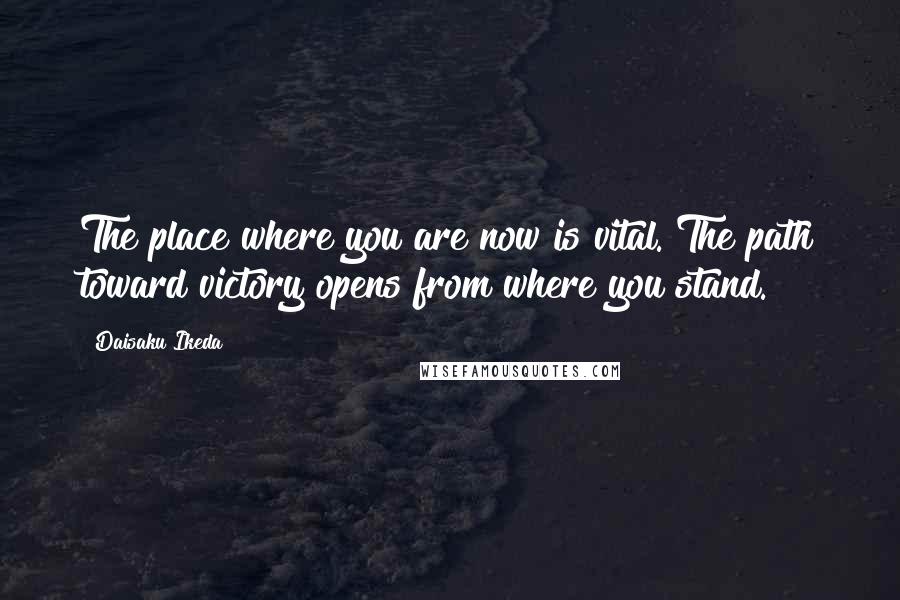 Daisaku Ikeda Quotes: The place where you are now is vital. The path toward victory opens from where you stand.