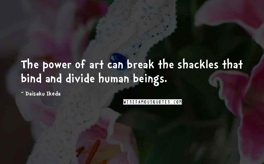 Daisaku Ikeda Quotes: The power of art can break the shackles that bind and divide human beings.