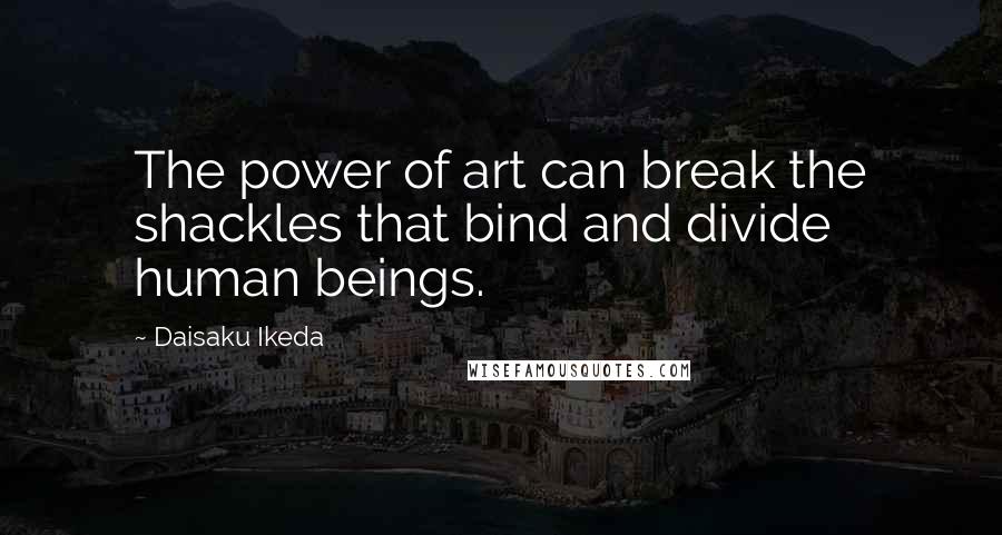 Daisaku Ikeda Quotes: The power of art can break the shackles that bind and divide human beings.