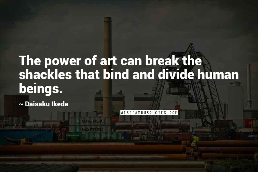 Daisaku Ikeda Quotes: The power of art can break the shackles that bind and divide human beings.