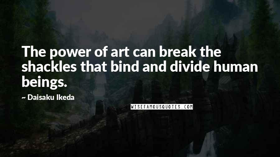 Daisaku Ikeda Quotes: The power of art can break the shackles that bind and divide human beings.