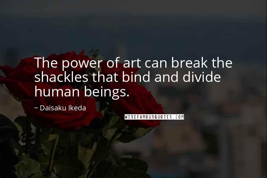 Daisaku Ikeda Quotes: The power of art can break the shackles that bind and divide human beings.
