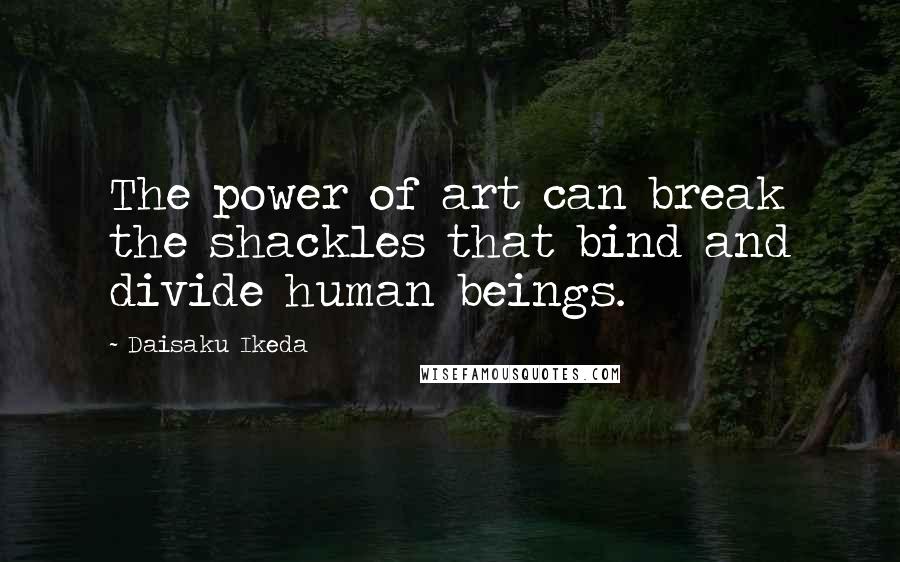Daisaku Ikeda Quotes: The power of art can break the shackles that bind and divide human beings.