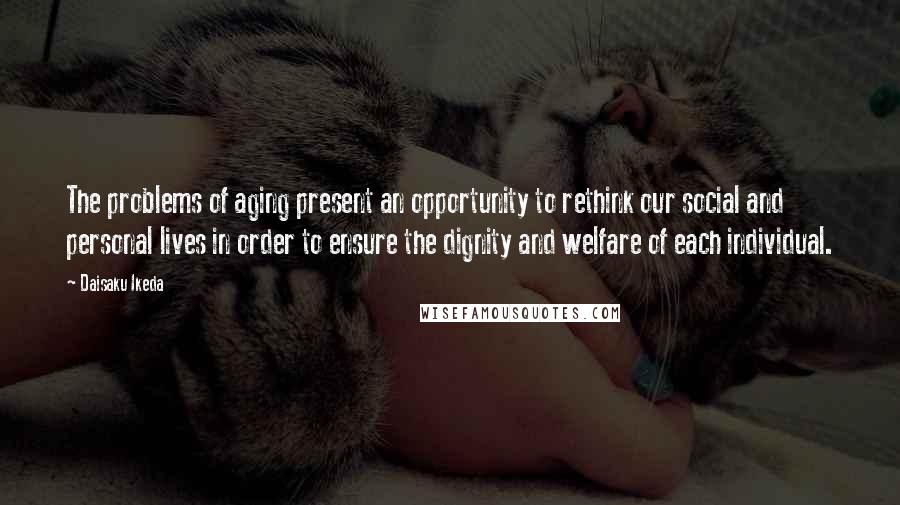 Daisaku Ikeda Quotes: The problems of aging present an opportunity to rethink our social and personal lives in order to ensure the dignity and welfare of each individual.