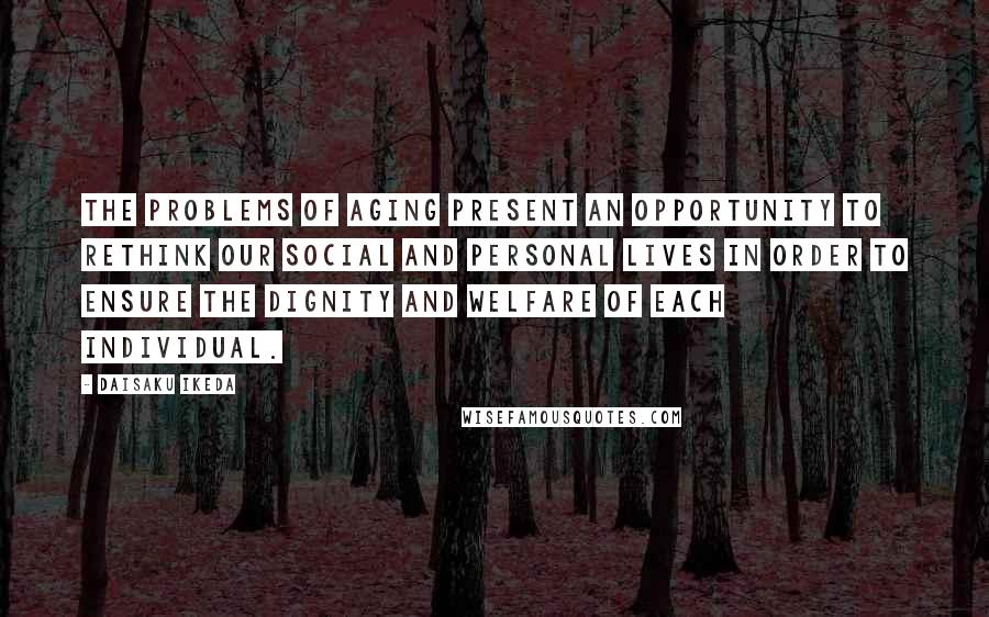 Daisaku Ikeda Quotes: The problems of aging present an opportunity to rethink our social and personal lives in order to ensure the dignity and welfare of each individual.