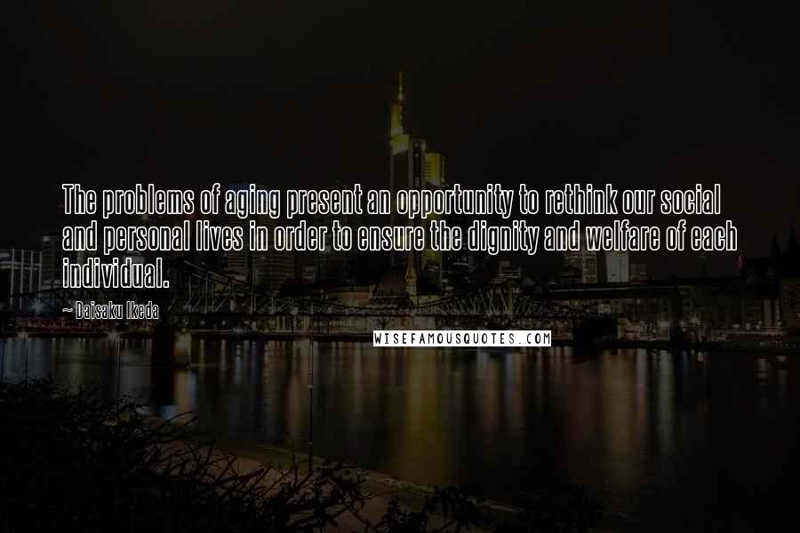 Daisaku Ikeda Quotes: The problems of aging present an opportunity to rethink our social and personal lives in order to ensure the dignity and welfare of each individual.