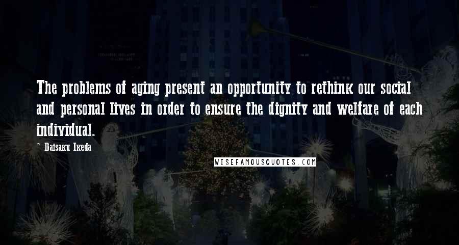 Daisaku Ikeda Quotes: The problems of aging present an opportunity to rethink our social and personal lives in order to ensure the dignity and welfare of each individual.