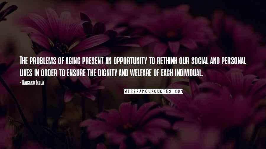 Daisaku Ikeda Quotes: The problems of aging present an opportunity to rethink our social and personal lives in order to ensure the dignity and welfare of each individual.