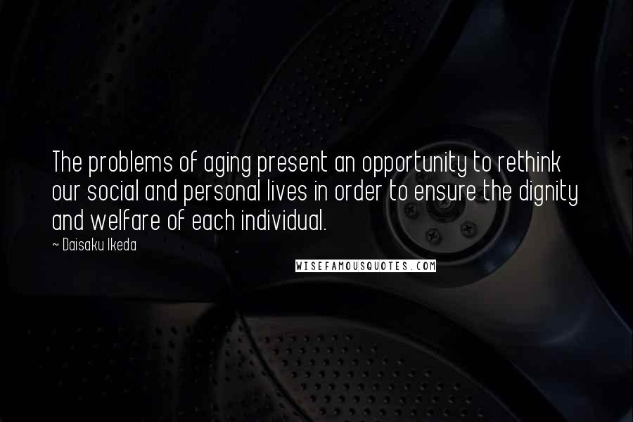 Daisaku Ikeda Quotes: The problems of aging present an opportunity to rethink our social and personal lives in order to ensure the dignity and welfare of each individual.