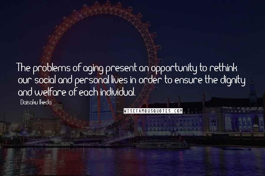 Daisaku Ikeda Quotes: The problems of aging present an opportunity to rethink our social and personal lives in order to ensure the dignity and welfare of each individual.