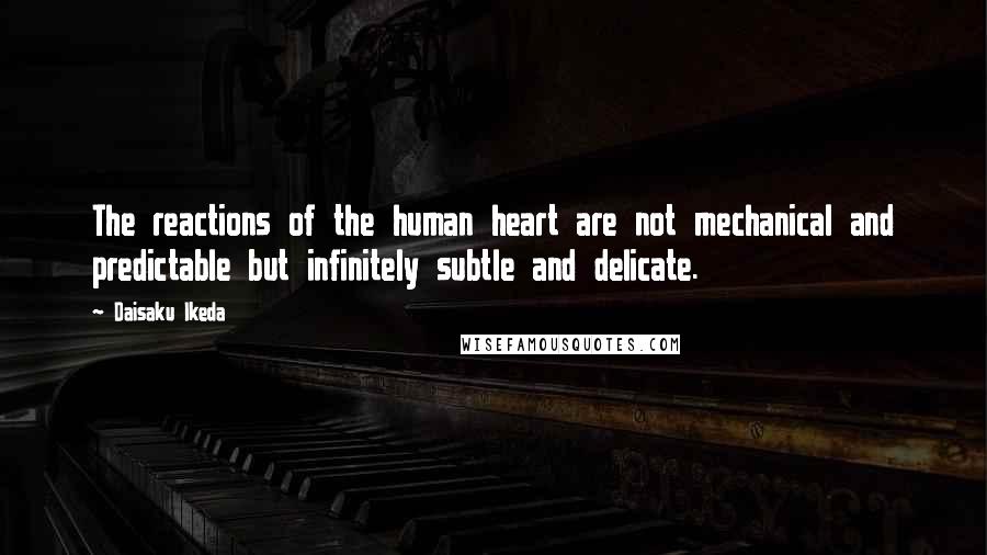 Daisaku Ikeda Quotes: The reactions of the human heart are not mechanical and predictable but infinitely subtle and delicate.